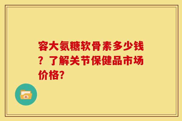 容大氨糖软骨素多少钱?了解关节保健品市场价格? 容大氨糖软骨素多少钱?了解关节保健品市场价格?