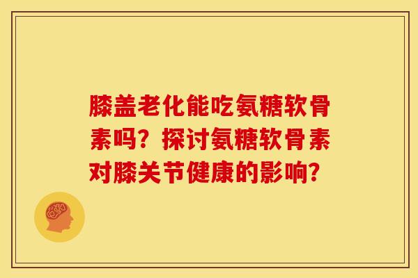 膝盖老化能吃氨糖软骨素吗？探讨氨糖软骨素对膝关节健康的影响？