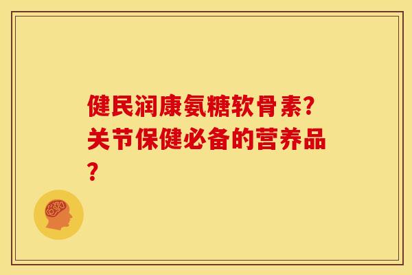 健民润康氨糖软骨素？关节保健必备的营养品？