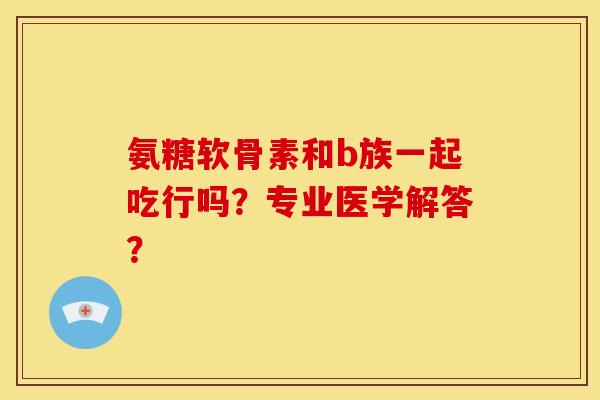 氨糖软骨素和b族一起吃行吗？专业医学解答？