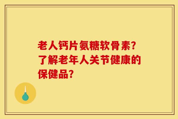老人钙片氨糖软骨素?了解老年人关节健康的保健品? 老人钙片氨糖软骨素?了解老年人关节健康的保健品?
