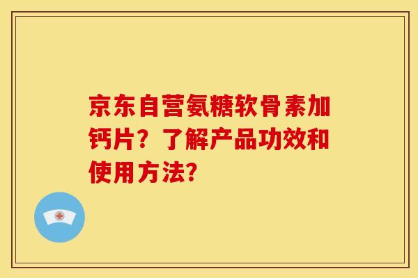 京东自营氨糖软骨素加钙片？了解产品功效和使用方法？