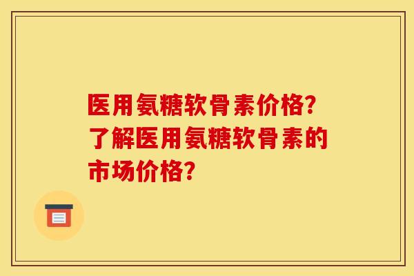 医用氨糖软骨素价格？了解医用氨糖软骨素的市场价格？