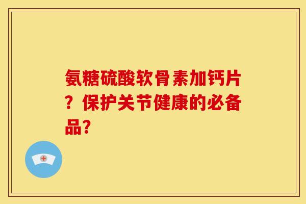 氨糖硫酸软骨素加钙片？保护关节健康的必备品？