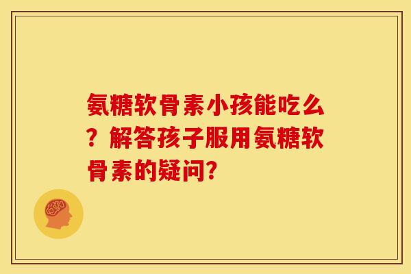 氨糖软骨素小孩能吃么？解答孩子服用氨糖软骨素的疑问？