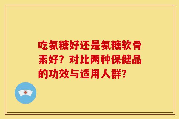吃氨糖好还是氨糖软骨素好？对比两种保健品的功效与适用人群？
