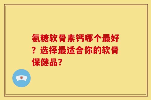 氨糖软骨素钙哪个最好？选择最适合你的软骨保健品？