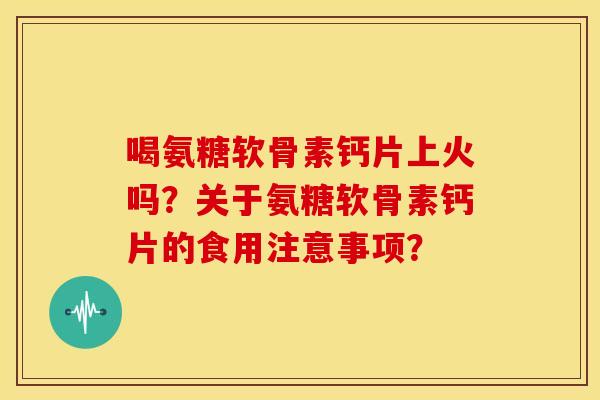 喝氨糖软骨素钙片上火吗？关于氨糖软骨素钙片的食用注意事项？