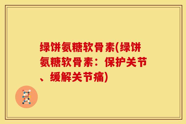 绿饼氨糖软骨素(绿饼氨糖软骨素：保护关节、缓解关节痛)