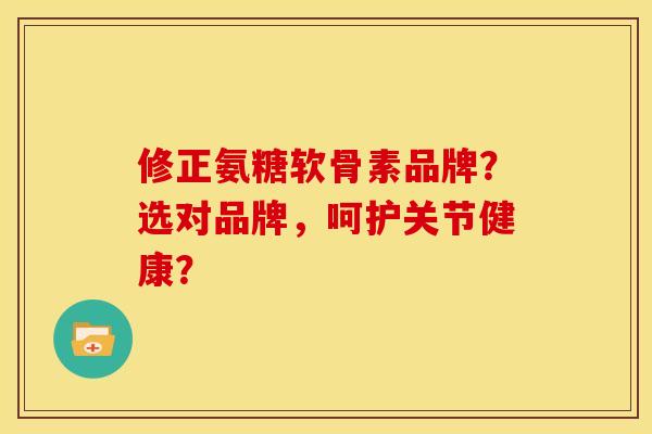 修正氨糖软骨素品牌？选对品牌，呵护关节健康？