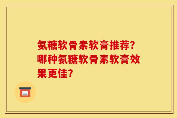 氨糖软骨素软膏推荐?哪种氨糖软骨素软膏效果更佳? 氨糖软骨素软膏推荐?哪种氨糖软骨素软膏效果更佳?