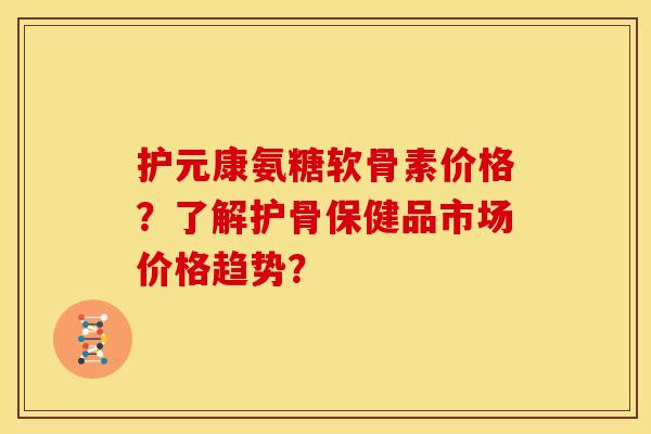 护元康氨糖软骨素价格？了解护骨保健品市场价格趋势？