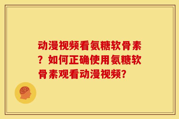 动漫视频看氨糖软骨素?如何正确使用氨糖软骨素观看动漫视频? 动漫视频看氨糖软骨素?如何正确使用氨糖软骨素观看动漫视频?
