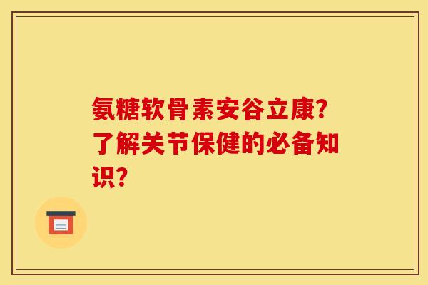 氨糖软骨素安谷立康？了解关节保健的必备知识？