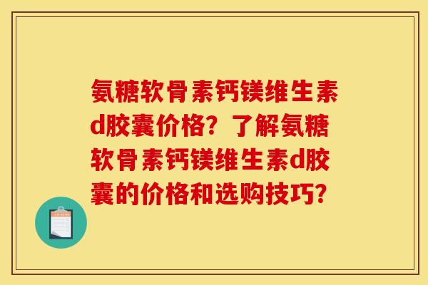 氨糖软骨素钙镁维生素d胶囊价格？了解氨糖软骨素钙镁维生素d胶囊的价格和选购技巧？