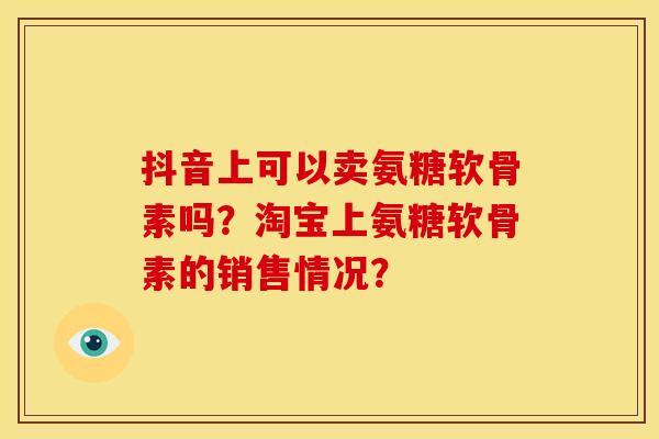 抖音上可以卖氨糖软骨素吗？淘宝上氨糖软骨素的销售情况？