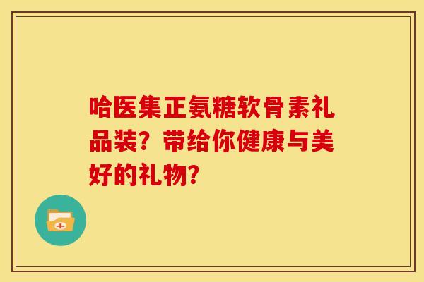 哈医集正氨糖软骨素礼品装？带给你健康与美好的礼物？