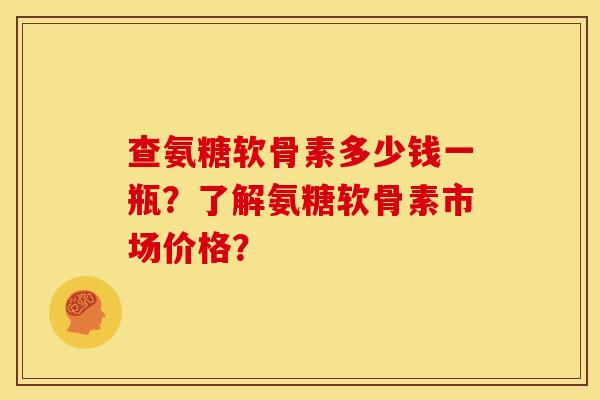 查氨糖软骨素多少钱一瓶？了解氨糖软骨素市场价格？