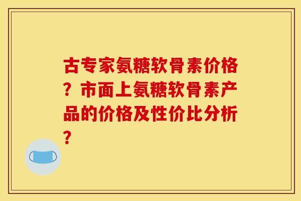 古专家氨糖软骨素价格？市面上氨糖软骨素产品的价格及性价比分析？