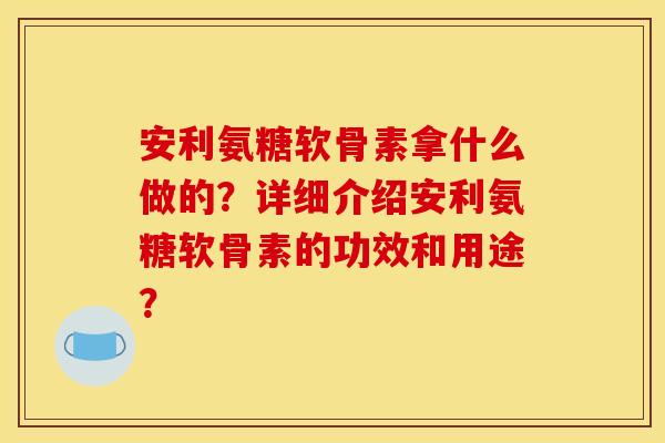安利氨糖软骨素拿什么做的？详细介绍安利氨糖软骨素的功效和用途？
