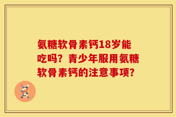 氨糖软骨素钙18岁能吃吗？青少年服用氨糖软骨素钙的注意事项？