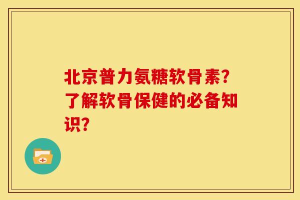 北京普力氨糖软骨素？了解软骨保健的必备知识？