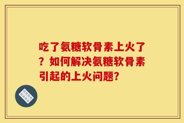 吃了氨糖软骨素上火了？如何解决氨糖软骨素引起的上火问题？