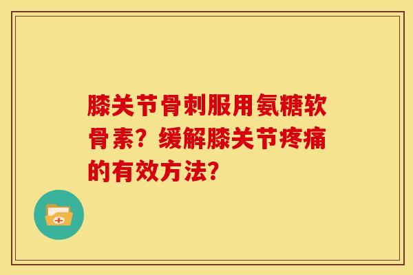 膝关节骨刺服用氨糖软骨素？缓解膝关节疼痛的有效方法？