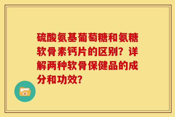 硫酸氨基葡萄糖和氨糖软骨素钙片的区别？详解两种软骨保健品的成分和功效？