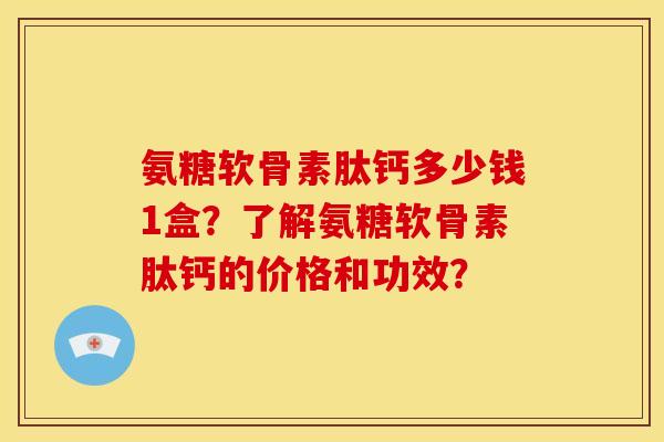 氨糖软骨素肽钙多少钱1盒？了解氨糖软骨素肽钙的价格和功效？