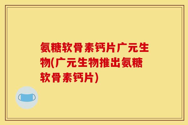 氨糖软骨素钙片广元生物(广元生物推出氨糖软骨素钙片)