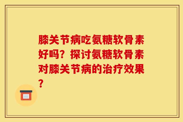 膝关节病吃氨糖软骨素好吗？探讨氨糖软骨素对膝关节病的治疗效果？