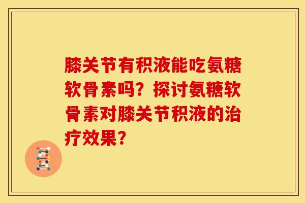 膝关节有积液能吃氨糖软骨素吗？探讨氨糖软骨素对膝关节积液的治疗效果？