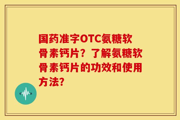 国药准字OTC氨糖软骨素钙片？了解氨糖软骨素钙片的功效和使用方法？