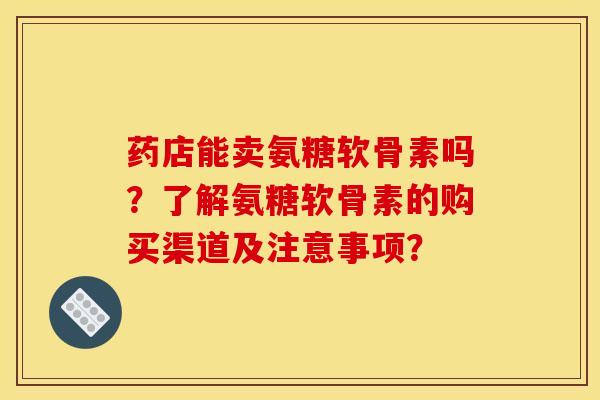 药店能卖氨糖软骨素吗？了解氨糖软骨素的购买渠道及注意事项？