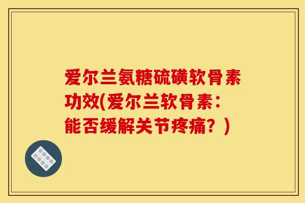 爱尔兰氨糖硫磺软骨素功效(爱尔兰软骨素：能否缓解关节疼痛？)