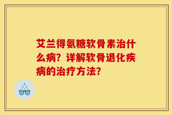 艾兰得氨糖软骨素治什么病？详解软骨退化疾病的治疗方法？