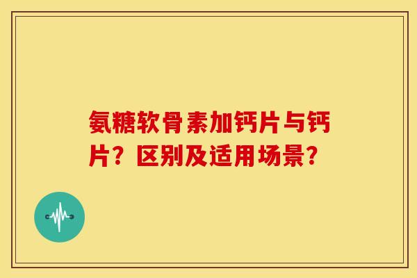 氨糖软骨素加钙片与钙片?区别及适用场景? 氨糖软骨素加钙片与钙片?区别及适用场景?