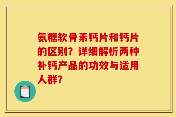 氨糖软骨素钙片和钙片的区别？详细解析两种补钙产品的功效与适用人群？
