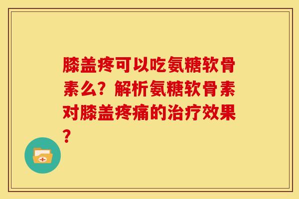 膝盖疼可以吃氨糖软骨素么？解析氨糖软骨素对膝盖疼痛的治疗效果？