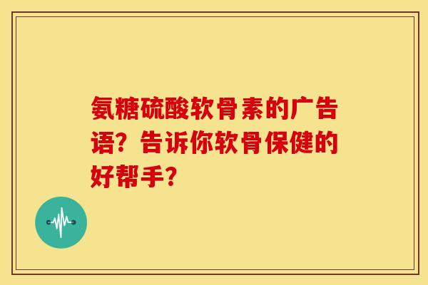 氨糖硫酸软骨素的广告语？告诉你软骨保健的好帮手？