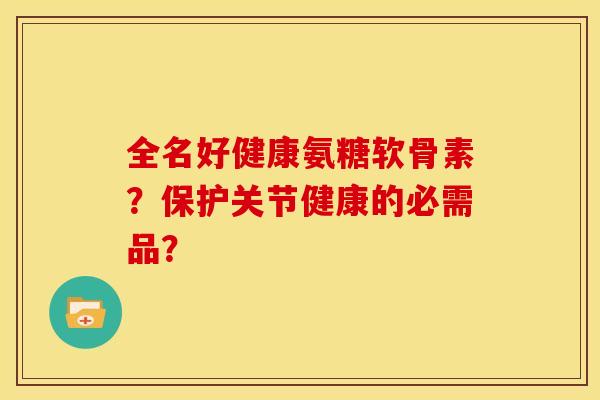 全名好健康氨糖软骨素？保护关节健康的必需品？