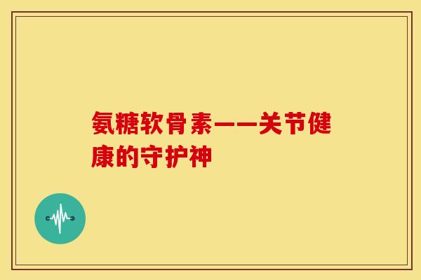 氨糖软骨素——关节健康的守护神