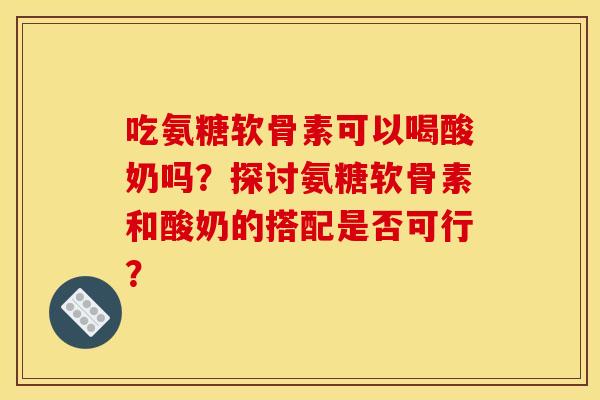 吃氨糖软骨素可以喝酸奶吗?探讨氨糖软骨素和酸奶的搭配是否可行? 吃氨糖软骨素可以喝酸奶吗?探讨氨糖软骨素和酸奶的搭配是否可行?