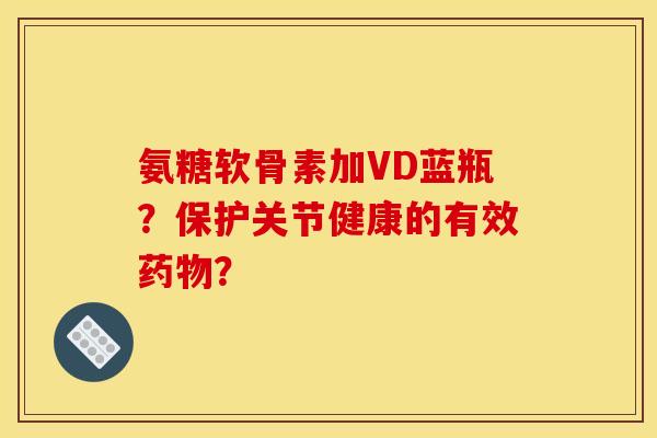 氨糖软骨素加VD蓝瓶?保护关节健康的有效? 氨糖软骨素加VD蓝瓶?保护关节健康的有效?