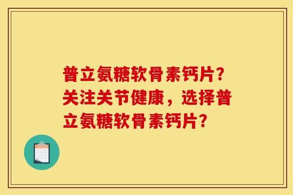 普立氨糖软骨素钙片？关注关节健康，选择普立氨糖软骨素钙片？