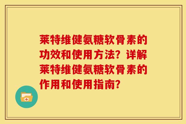 莱特维健氨糖软骨素的功效和使用方法？详解莱特维健氨糖软骨素的作用和使用指南？