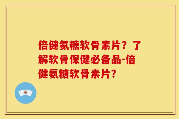 倍健氨糖软骨素片？了解软骨保健必备品-倍健氨糖软骨素片？