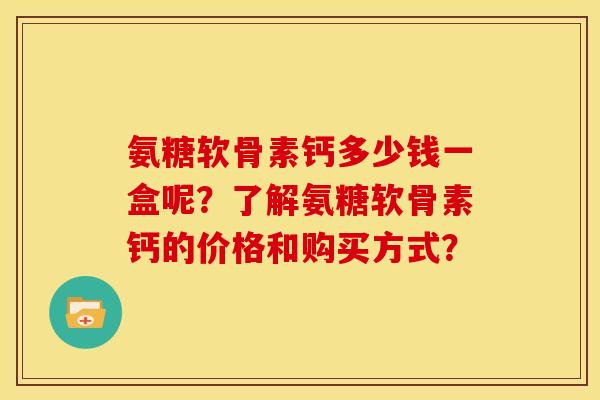氨糖软骨素钙多少钱一盒呢？了解氨糖软骨素钙的价格和购买方式？
