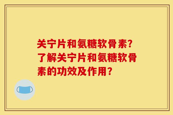 关宁片和氨糖软骨素?了解关宁片和氨糖软骨素的功效及作用? 关宁片和氨糖软骨素?了解关宁片和氨糖软骨素的功效及作用?